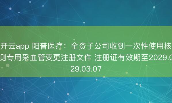 开云app 阳普医疗:全资子公司收到一次性使用核酸检测专用采血管变更注册文件 注册证有效期至2029.03.07