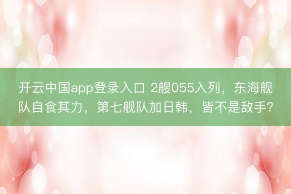 开云中国app登录入口 2艘055入列，东海舰队自食其力，第七舰队加日韩，皆不是敌手？