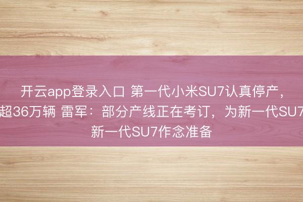 开云app登录入口 第一代小米SU7认真停产，计较录用超36万辆 雷军：部分产线正在考订，为新一代SU7作念准备