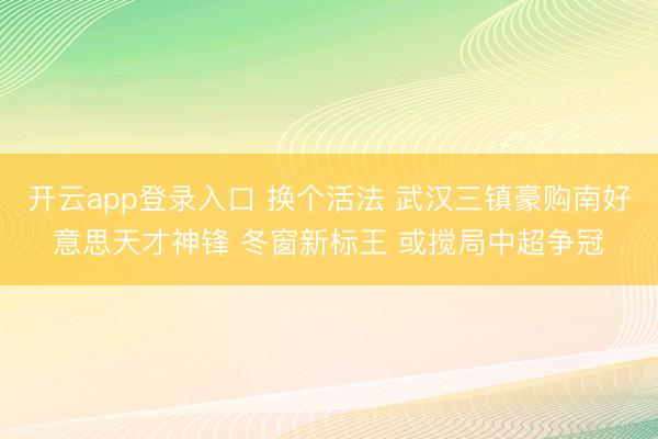 开云app登录入口 换个活法 武汉三镇豪购南好意思天才神锋 冬窗新标王 或搅局中超争冠
