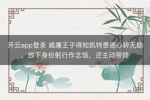 开云app登录 威廉王子得知凯特患癌心碎无助,放下身份躬行作念饭,还主动带娃