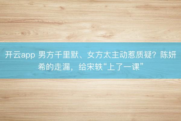 开云app 男方千里默、女方太主动惹质疑?陈妍希的走漏,给宋轶“上了一课”