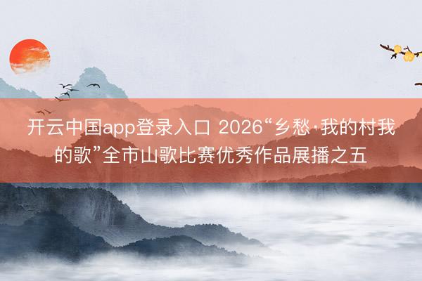 开云中国app登录入口 2026“乡愁·我的村我的歌”全市山歌比赛优秀作品展播之五