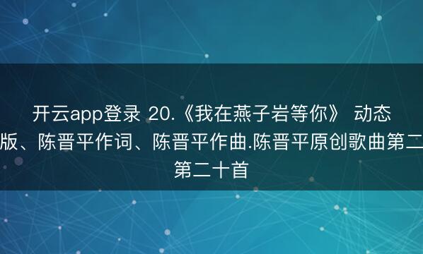 开云app登录 20.《我在燕子岩等你》 动态造就版、陈晋平作词、陈晋平作曲.陈晋平原创歌曲第二十首