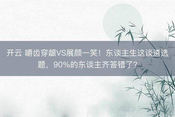 开云 嚼齿穿龈VS展颜一笑！东谈主生这谈遴选题，90%的东谈主齐答错了？