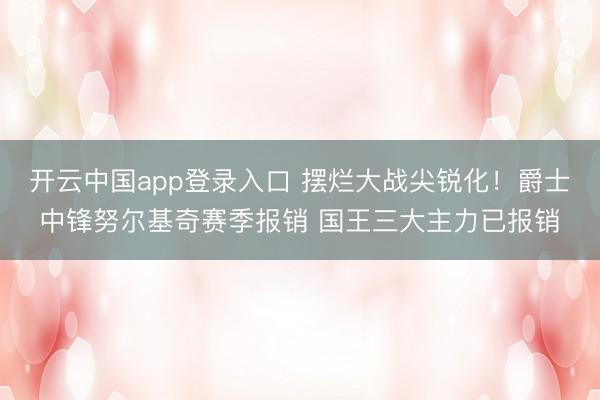 开云中国app登录入口 摆烂大战尖锐化!爵士中锋努尔基奇赛季报销 国王三大主力已报销