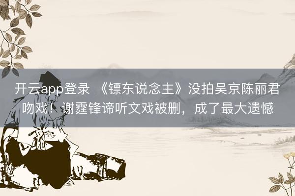 开云app登录 《镖东说念主》没拍吴京陈丽君吻戏!谢霆锋谛听文戏被删,成了最大遗憾