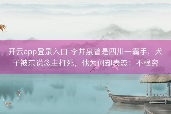 开云app登录入口 李井泉曾是四川一霸手,犬子被东说念主打死,他为何却表态:不根究