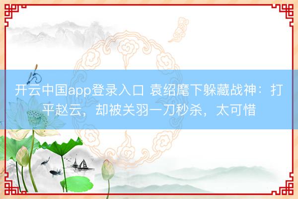 开云中国app登录入口 袁绍麾下躲藏战神：打平赵云，却被关羽一刀秒杀，太可惜