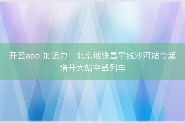 开云app 加运力！北京地铁昌平线沙河站今起增开大站空载列车