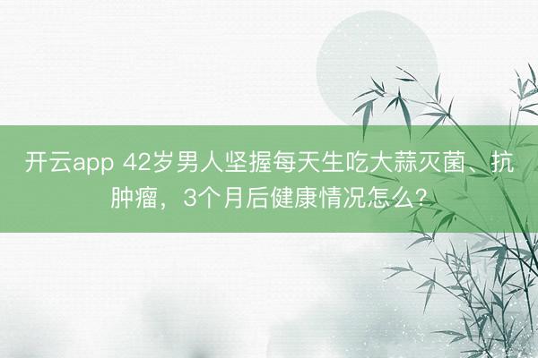 开云app 42岁男人坚握每天生吃大蒜灭菌、抗肿瘤,3个月后健康情况怎么?