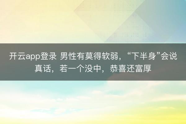 开云app登录 男性有莫得软弱，“下半身”会说真话，若一个没中，恭喜还富厚