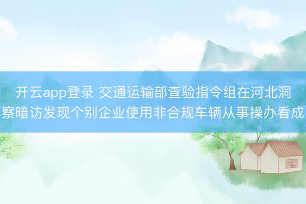开云app登录 交通运输部查验指令组在河北洞察暗访发现个别企业使用非合规车辆从事操办看成