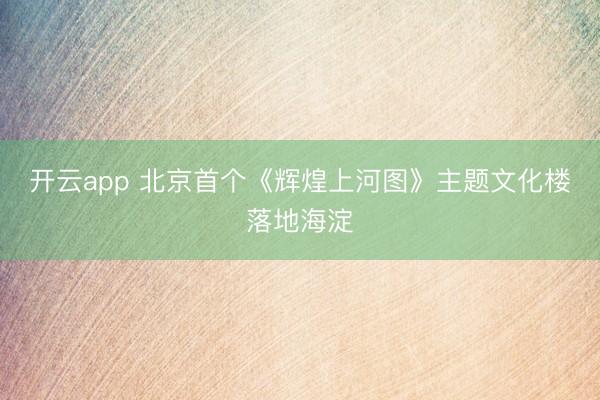 开云app 北京首个《辉煌上河图》主题文化楼落地海淀