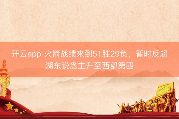 开云app 火箭战绩来到51胜29负，暂时反超湖东说念主升至西部第四