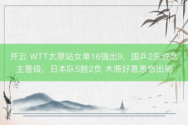 开云 WTT太原站女单16强出9,国乒2东说念主晋级,日本队5胜2负 木原好意思悠出局