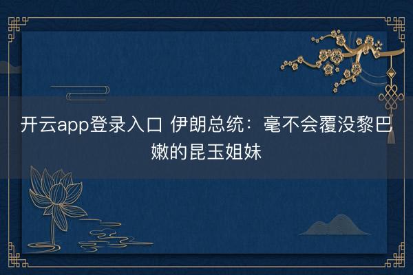 开云app登录入口 伊朗总统：毫不会覆没黎巴嫩的昆玉姐妹