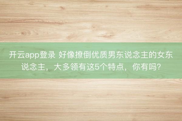 开云app登录 好像撩倒优质男东说念主的女东说念主，大多领有这5个特点，你有吗？