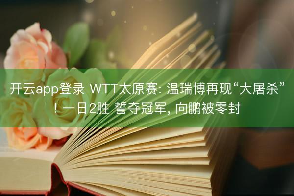 开云app登录 WTT太原赛: 温瑞博再现“大屠杀”! 一日2胜 誓夺冠军, 向鹏被零封