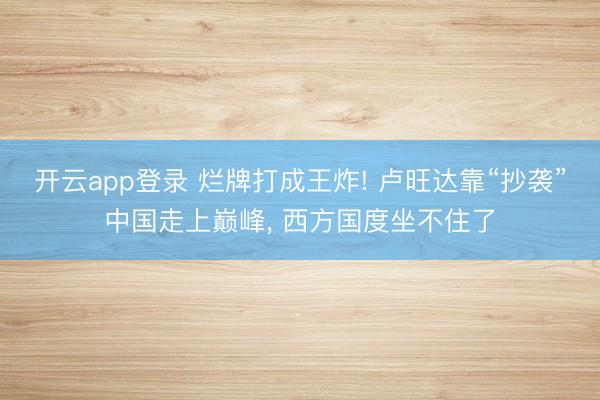 开云app登录 烂牌打成王炸! 卢旺达靠“抄袭”中国走上巅峰, 西方国度坐不住了