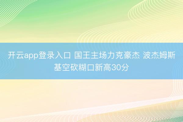 开云app登录入口 国王主场力克豪杰 波杰姆斯基空砍糊口新高30分