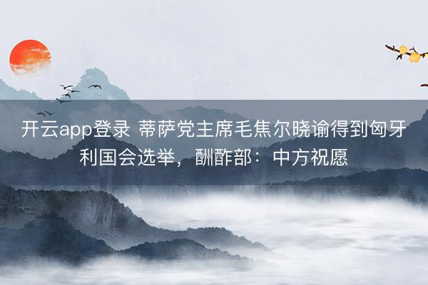 开云app登录 蒂萨党主席毛焦尔晓谕得到匈牙利国会选举，酬酢部：中方祝愿