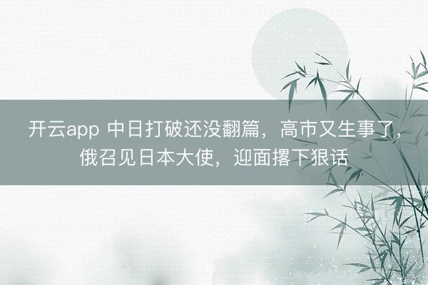 开云app 中日打破还没翻篇，高市又生事了，俄召见日本大使，迎面撂下狠话