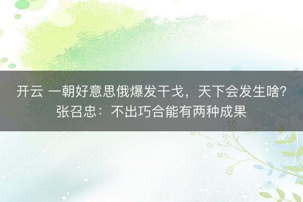 开云 一朝好意思俄爆发干戈，天下会发生啥？张召忠：不出巧合能有两种成果