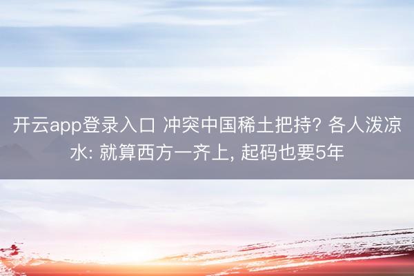 开云app登录入口 冲突中国稀土把持? 各人泼凉水: 就算西方一齐上, 起码也要5年
