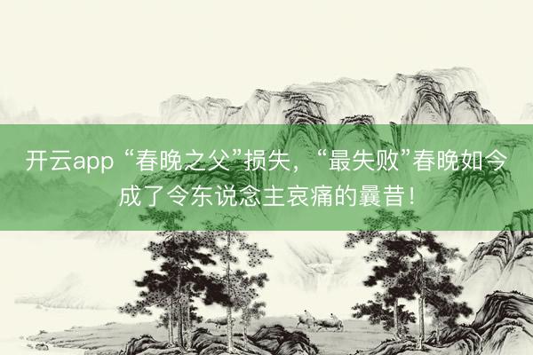 开云app “春晚之父”损失，“最失败”春晚如今成了令东说念主哀痛的曩昔！