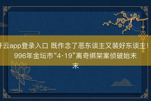 开云app登录入口 既作念了恶东谈主又装好东谈主！1996年金坛市“4·19”离奇绑架案侦破始末