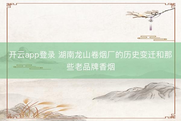 开云app登录 湖南龙山卷烟厂的历史变迁和那些老品牌香烟