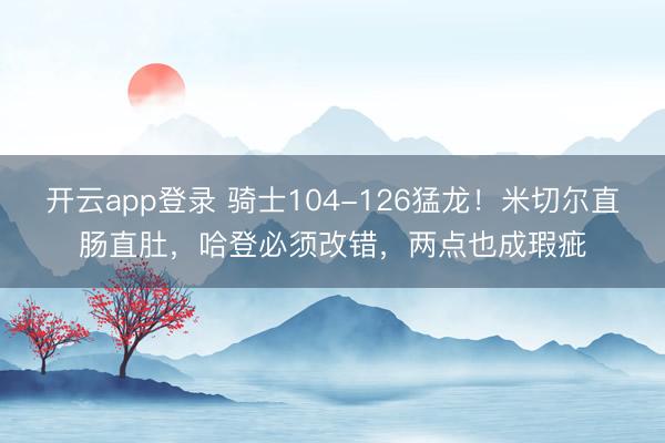 开云app登录 骑士104-126猛龙！米切尔直肠直肚，哈登必须改错，两点也成瑕疵