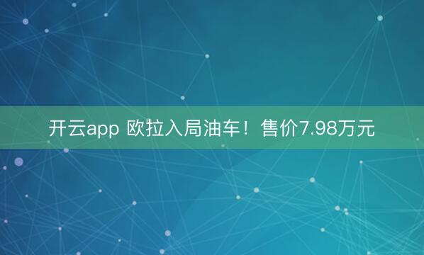 开云app 欧拉入局油车！售价7.98万元