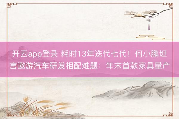 开云app登录 耗时13年迭代七代！何小鹏坦言遨游汽车研发相配难题：年末首款家具量产