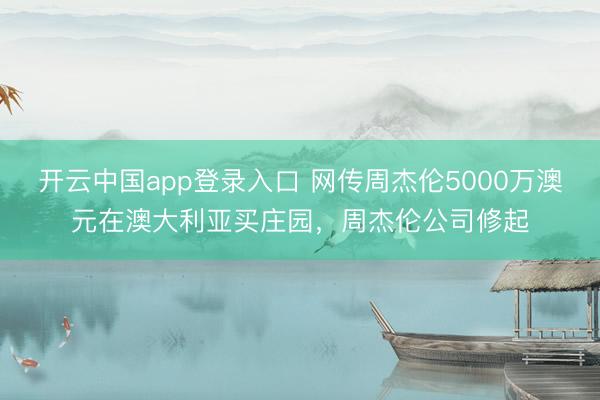 开云中国app登录入口 网传周杰伦5000万澳元在澳大利亚买庄园，周杰伦公司修起