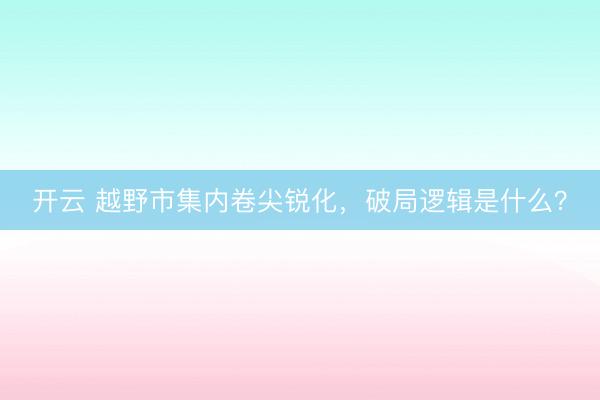 开云 越野市集内卷尖锐化，破局逻辑是什么？