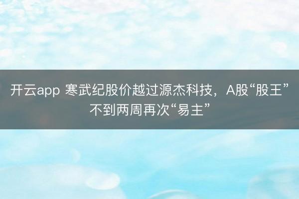 开云app 寒武纪股价越过源杰科技，A股“股王”不到两周再次“易主”
