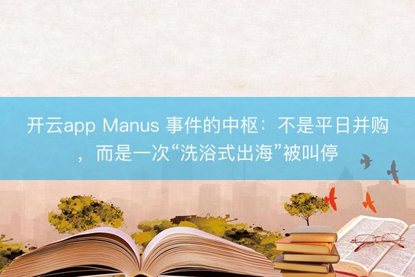开云app Manus 事件的中枢：不是平日并购，而是一次“洗浴式出海”被叫停
