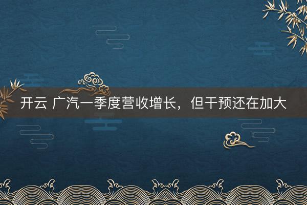开云 广汽一季度营收增长，但干预还在加大