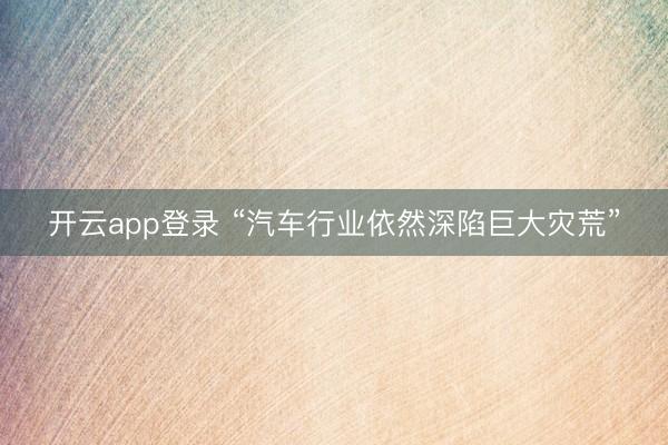 开云app登录 “汽车行业依然深陷巨大灾荒”