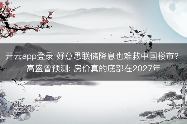 开云app登录 好意思联储降息也难救中国楼市? 高盛曾预测: 房价真的底部在2027年