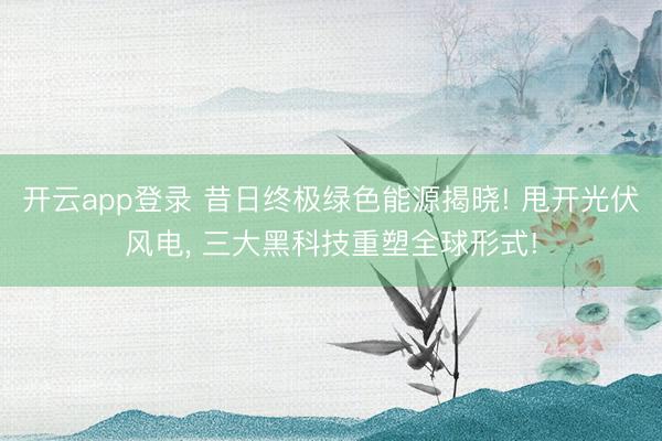 开云app登录 昔日终极绿色能源揭晓! 甩开光伏风电, 三大黑科技重塑全球形式!