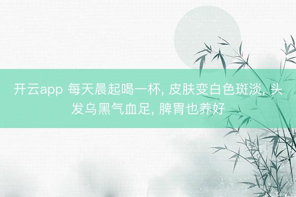开云app 每天晨起喝一杯, 皮肤变白色斑淡, 头发乌黑气血足, 脾胃也养好