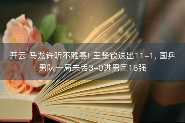 开云 马龙许昕不雅赛! 王楚钦送出11-1, 国乒男队一局未丢3-0进男团16强