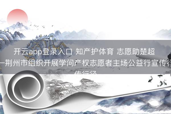 开云app登录入口 知产护体育 志愿助楚超 ——荆州市组织开展学问产权志愿者主场公益行宣传行径