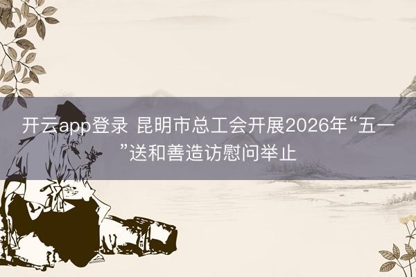 开云app登录 昆明市总工会开展2026年“五一”送和善造访慰问举止