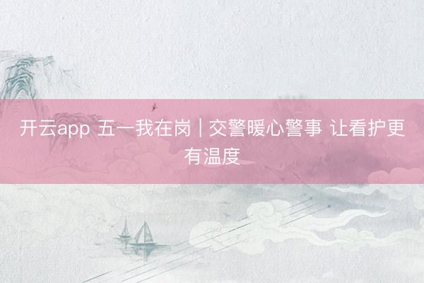 开云app 五一我在岗 | 交警暖心警事 让看护更有温度