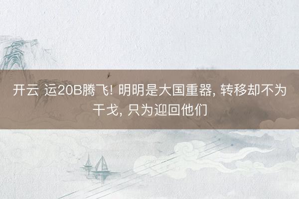 开云 运20B腾飞! 明明是大国重器, 转移却不为干戈, 只为迎回他们