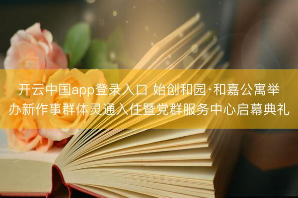 开云中国app登录入口 始创和园·和嘉公寓举办新作事群体灵通入住暨党群服务中心启幕典礼